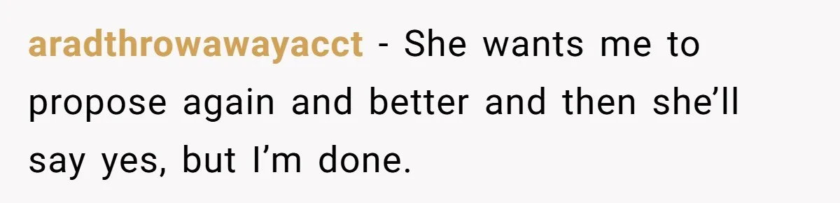 aradthrowawayacct − She wants me to propose again and better and then she’ll say yes, but I’m done.