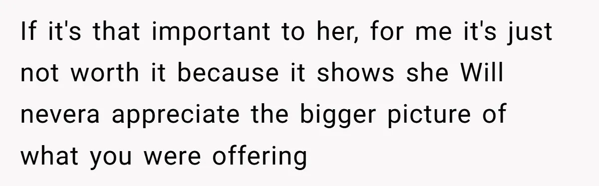 If it's that important to her, for me it's just not worth it because it shows she Will nevera appreciate the bigger picture of what you were offering