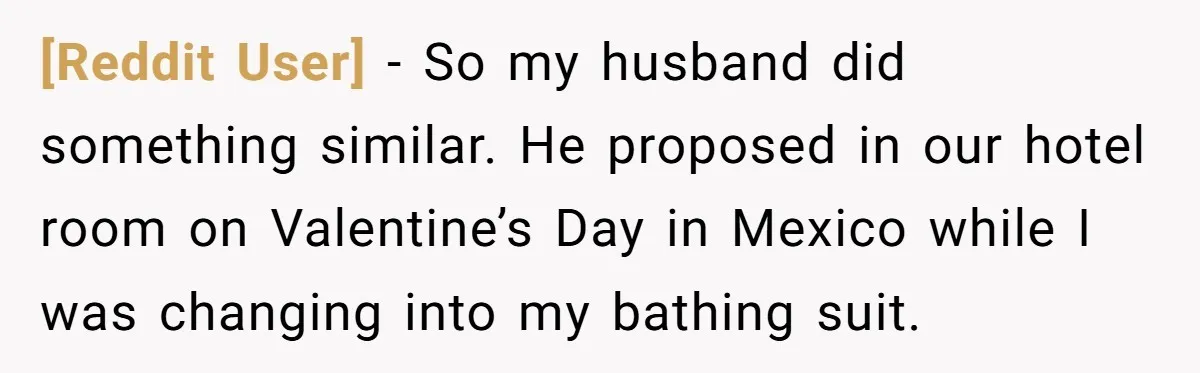 [Reddit User] − So my husband did something similar. He proposed in our hotel room on Valentine’s Day in Mexico while I was changing into my bathing suit.