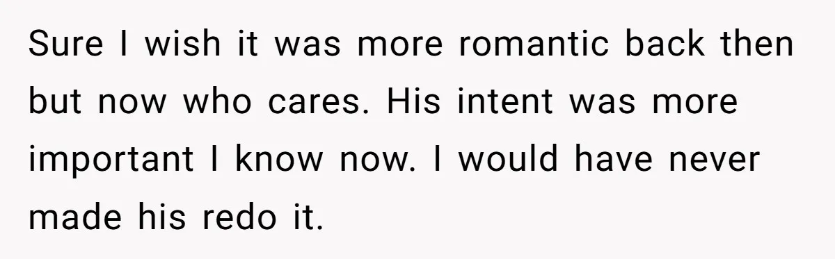 Sure I wish it was more romantic back then but now who cares. His intent was more important I know now. I would have never made his redo it.