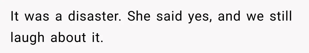 It was a disaster. She said yes, and we still laugh about it.