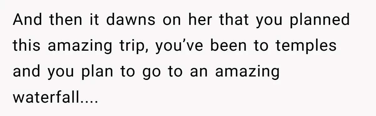 And then it dawns on her that you planned this amazing trip, you’ve been to temples and you plan to go to an amazing waterfall....