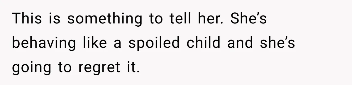 This is something to tell her. She’s behaving like a spoiled child and she’s going to regret it.