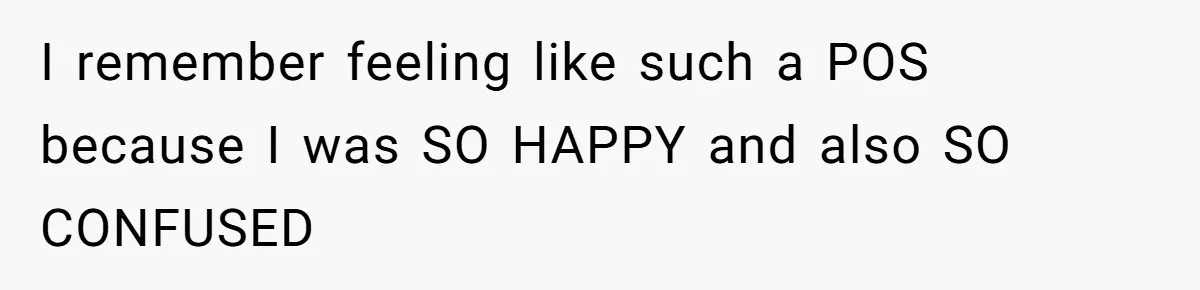I remember feeling like such a POS because I was SO HAPPY and also SO CONFUSED
