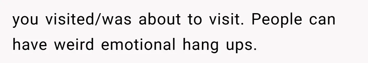 you visited/was about to visit. People can have weird emotional hang ups.