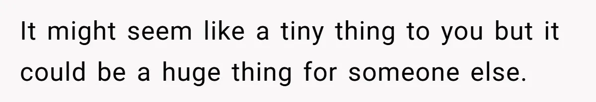 It might seem like a tiny thing to you but it could be a huge thing for someone else.