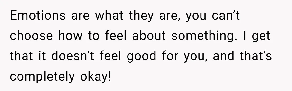 Emotions are what they are, you can’t choose how to feel about something. I get that it doesn’t feel good for you, and that’s completely okay!