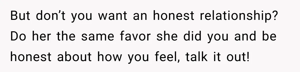 But don’t you want an honest relationship? Do her the same favor she did you and be honest about how you feel, talk it out!