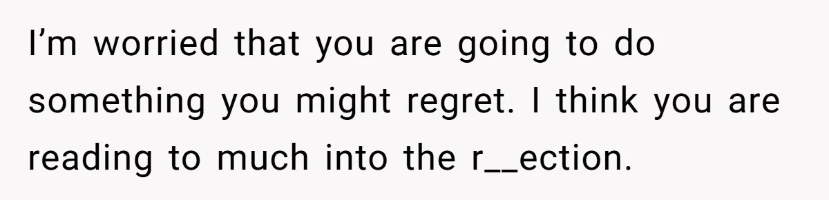 I’m worried that you are going to do something you might regret. I think you are reading to much into the r__ection.