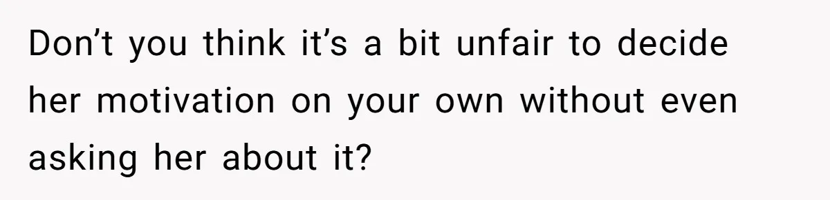 Don’t you think it’s a bit unfair to decide her motivation on your own without even asking her about it?