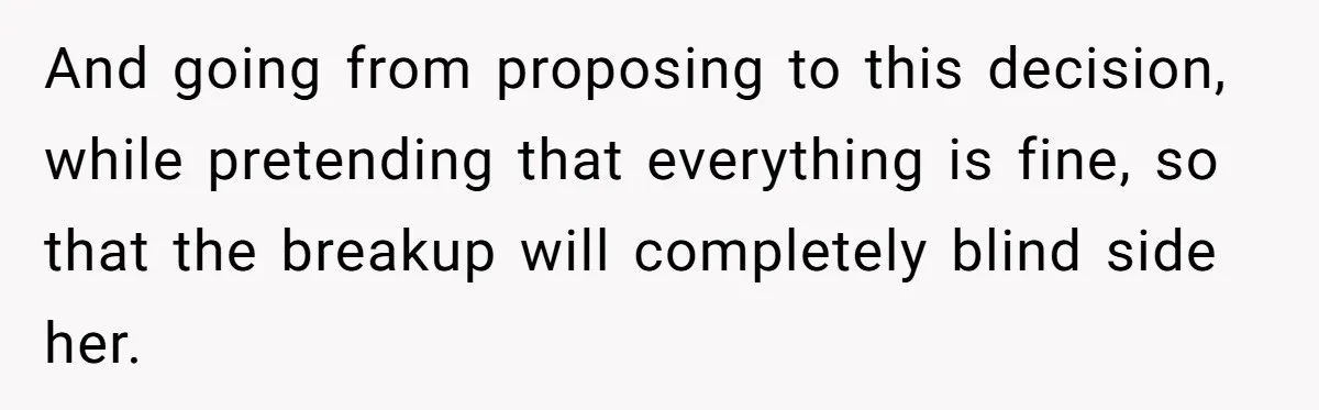 And going from proposing to this decision, while pretending that everything is fine, so that the breakup will completely blind side her.