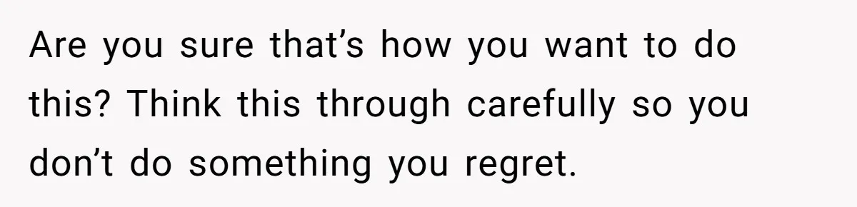 Are you sure that’s how you want to do this? Think this through carefully so you don’t do something you regret.