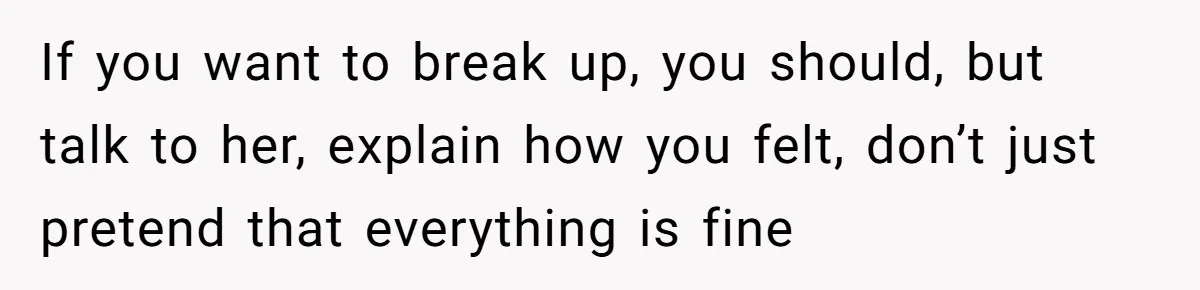 If you want to break up, you should, but talk to her, explain how you felt, don’t just pretend that everything is fine