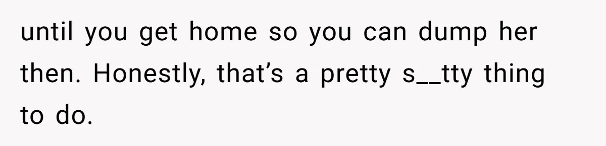 until you get home so you can dump her then. Honestly, that’s a pretty s__tty thing to do.