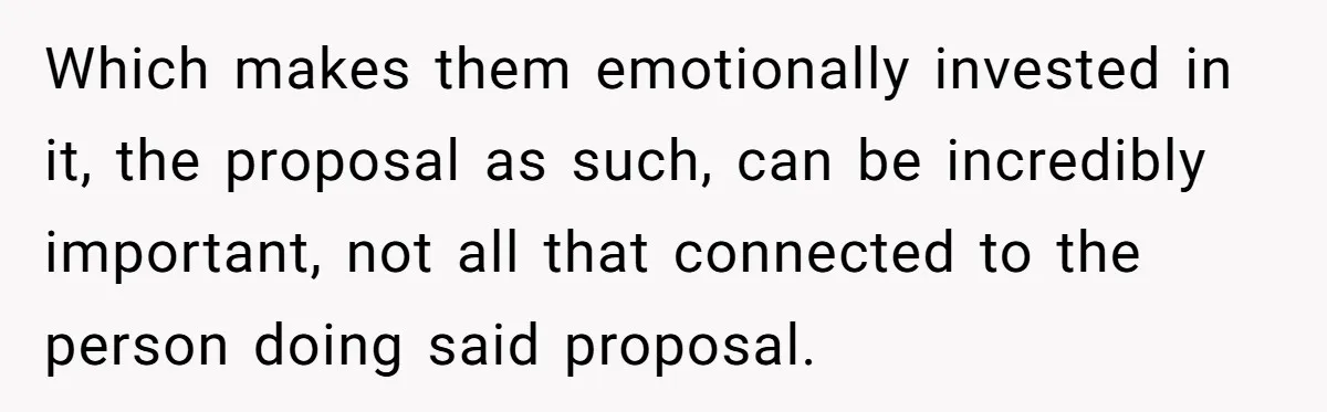 Which makes them emotionally invested in it, the proposal as such, can be incredibly important, not all that connected to the person doing said proposal.