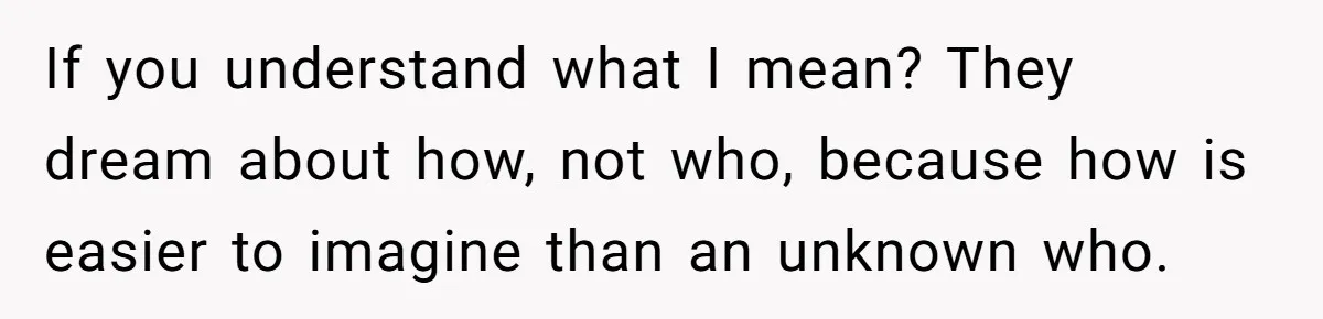 If you understand what I mean? They dream about how, not who, because how is easier to imagine than an unknown who.