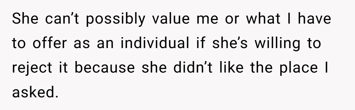 She can’t possibly value me or what I have to offer as an individual if she’s willing to reject it because she didn’t like the place I asked.