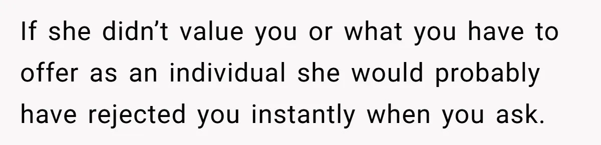 If she didn’t value you or what you have to offer as an individual she would probably have rejected you instantly when you ask.