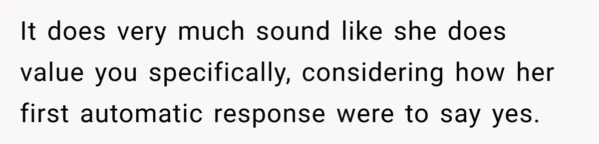 It does very much sound like she does value you specifically, considering how her first automatic response were to say yes.