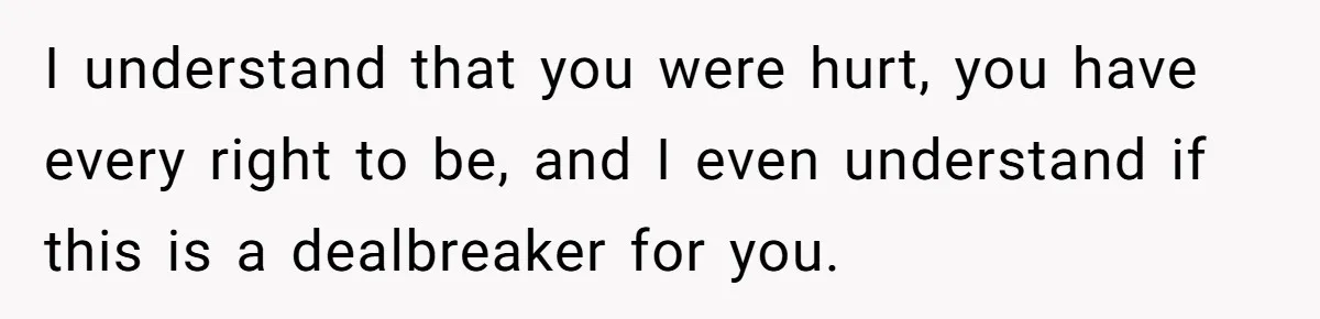 I understand that you were hurt, you have every right to be, and I even understand if this is a dealbreaker for you.