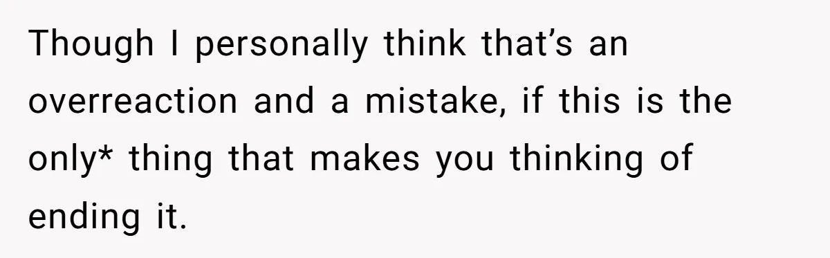 Though I personally think that’s an overreaction and a mistake, if this is the only* thing that makes you thinking of ending it.