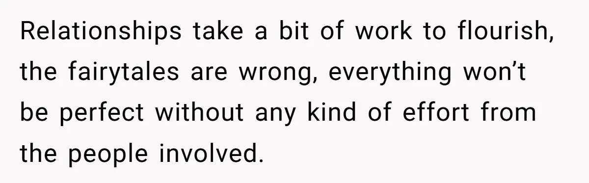 Relationships take a bit of work to flourish, the fairytales are wrong, everything won’t be perfect without any kind of effort from the people involved.