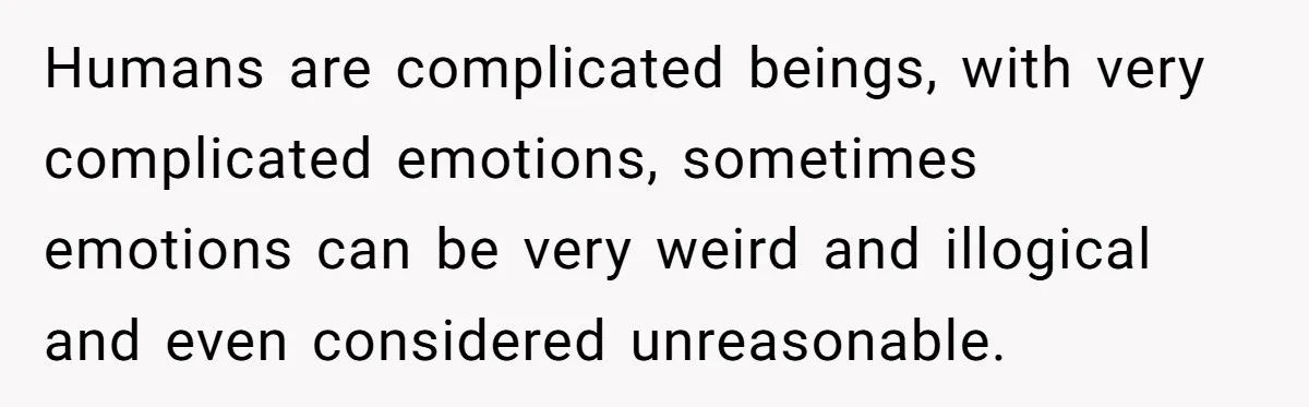 Humans are complicated beings, with very complicated emotions, sometimes emotions can be very weird and illogical and even considered unreasonable.