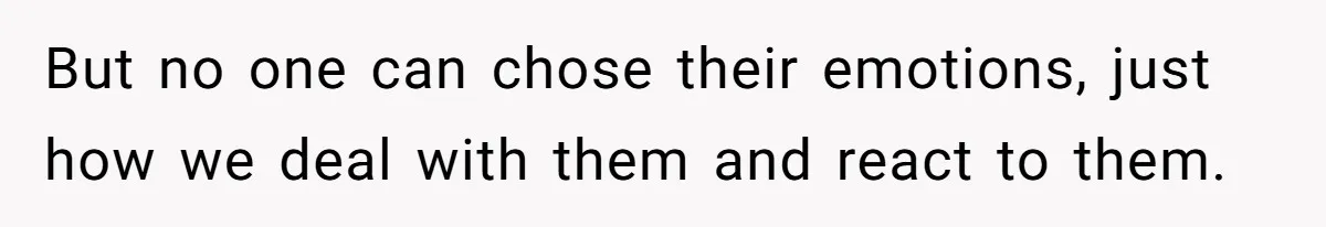 But no one can chose their emotions, just how we deal with them and react to them.