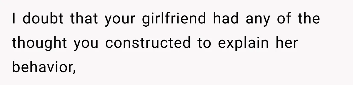 I doubt that your girlfriend had any of the thought you constructed to explain her behavior,