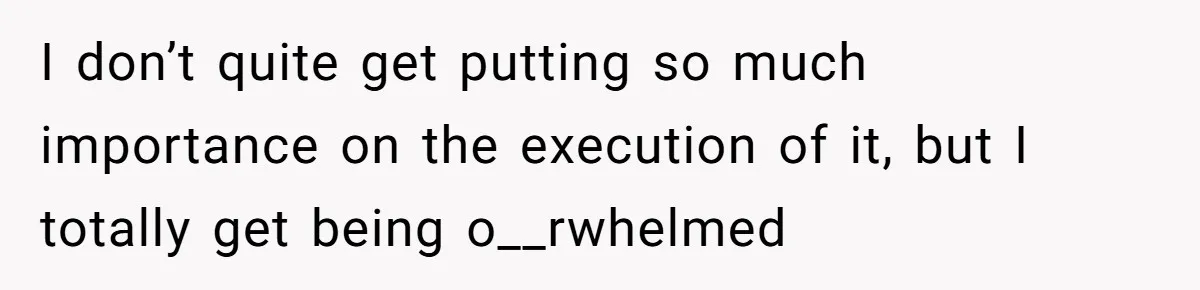 I don’t quite get putting so much importance on the execution of it, but I totally get being o__rwhelmed