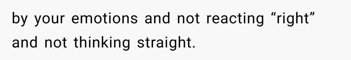 by your emotions and not reacting “right” and not thinking straight.