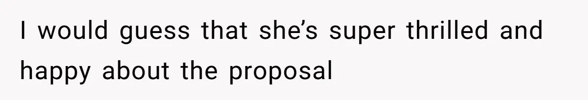 I would guess that she’s super thrilled and happy about the proposal
