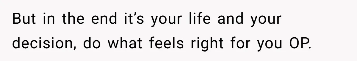 But in the end it’s your life and your decision, do what feels right for you OP.