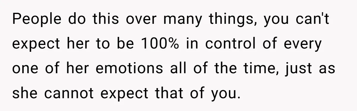 People do this over many things, you can't expect her to be 100% in control of every one of her emotions all of the time, just as she cannot expect...