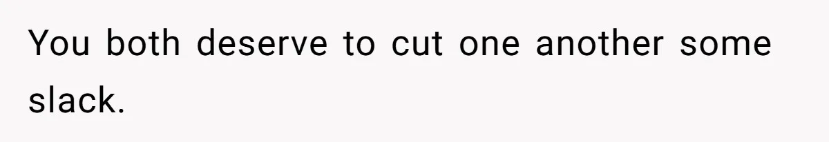 You both deserve to cut one another some slack.