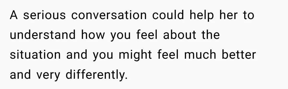 A serious conversation could help her to understand how you feel about the situation and you might feel much better and very differently.