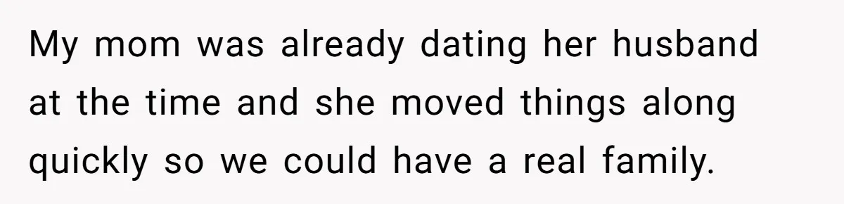 My mom was already dating her husband at the time and she moved things along quickly so we could have a real family.