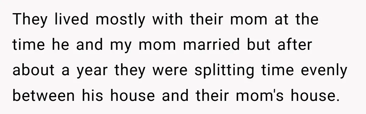 They lived mostly with their mom at the time he and my mom married but after about a year they were splitting time evenly between his house and their mom's...
