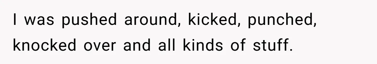 I was pushed around, kicked, punched, knocked over and all kinds of stuff.