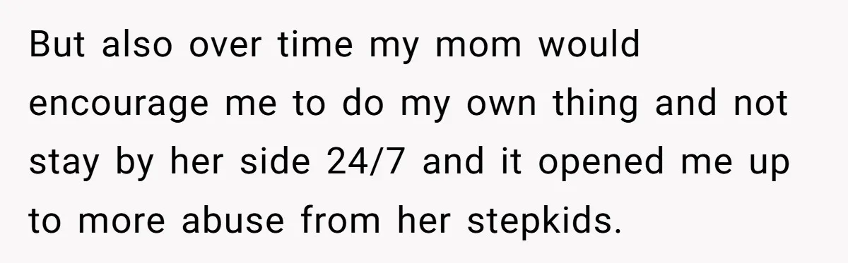 But also over time my mom would encourage me to do my own thing and not stay by her side 24/7 and it opened me up to more abuse from...