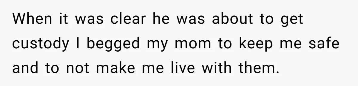 When it was clear he was about to get custody I begged my mom to keep me safe and to not make me live with them.