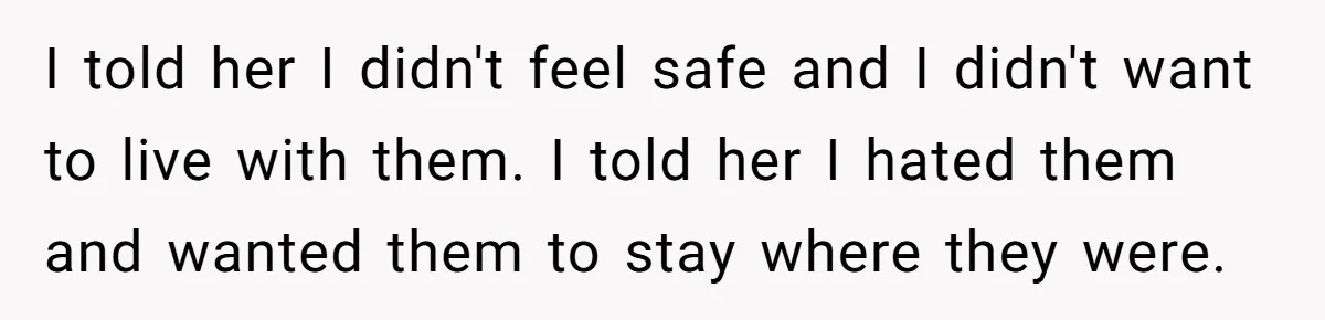 I told her I didn't feel safe and I didn't want to live with them. I told her I hated them and wanted them to stay where they were.