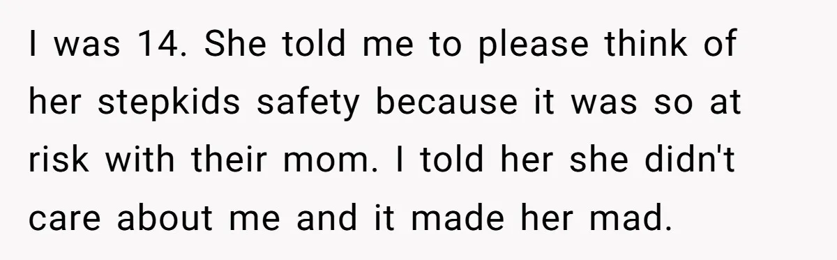 I was 14. She told me to please think of her stepkids safety because it was so at risk with their mom. I told her she didn't care about me...