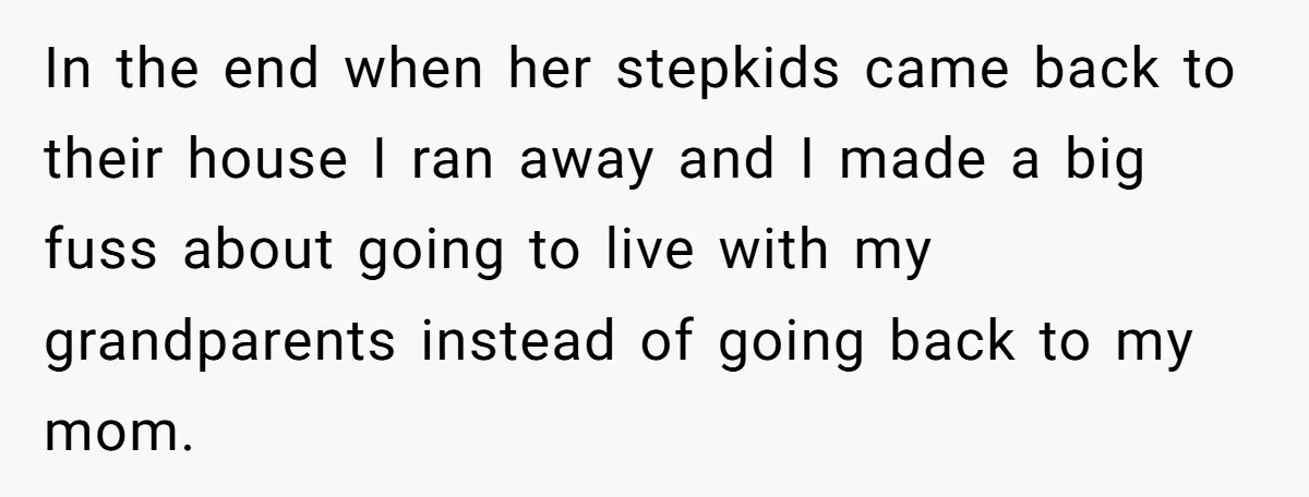In the end when her stepkids came back to their house I ran away and I made a big fuss about going to live with my grandparents instead of going...