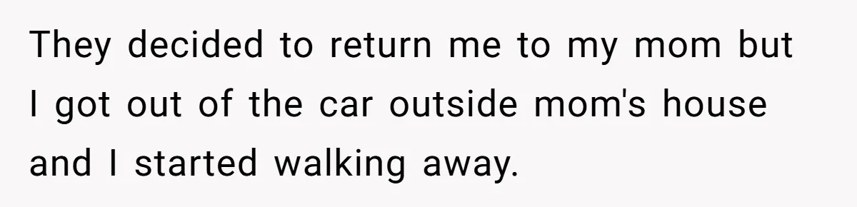 They decided to return me to my mom but I got out of the car outside mom's house and I started walking away.
