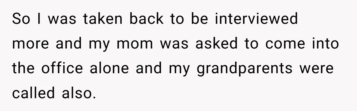 So I was taken back to be interviewed more and my mom was asked to come into the office alone and my grandparents were called also.