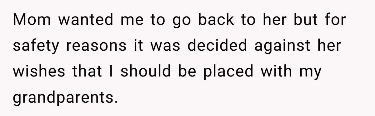 Mom wanted me to go back to her but for safety reasons it was decided against her wishes that I should be placed with my grandparents.