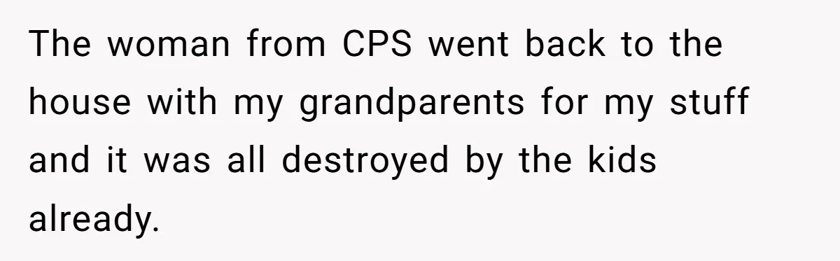 The woman from CPS went back to the house with my grandparents for my stuff and it was all destroyed by the kids already.