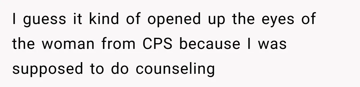 I guess it kind of opened up the eyes of the woman from CPS because I was supposed to do counseling