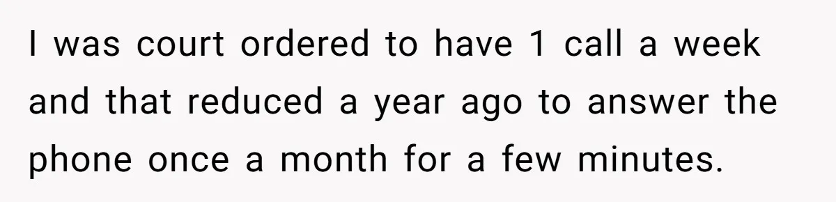 I was court ordered to have 1 call a week and that reduced a year ago to answer the phone once a month for a few minutes.